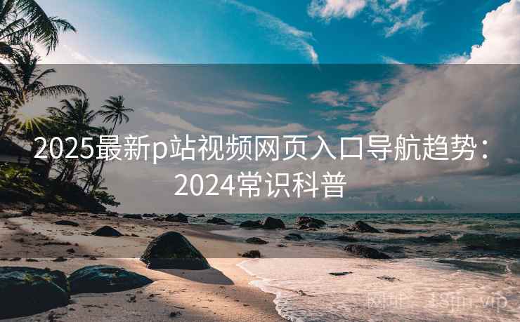 2025最新p站视频网页入口导航趋势：2024常识科普  第1张