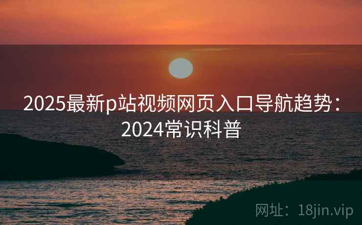 2025最新p站视频网页入口导航趋势：2024常识科普  第2张