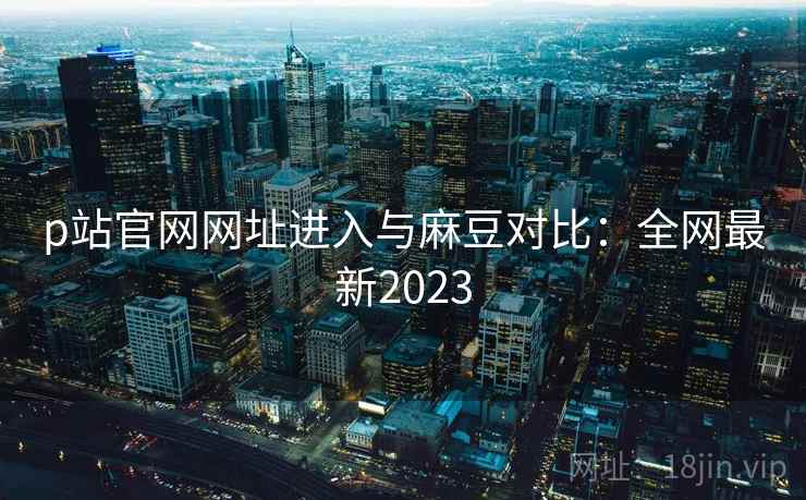 p站官网网址进入与麻豆对比：全网最新2023  第1张