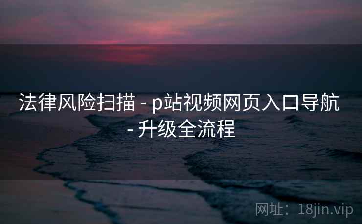 法律风险扫描 - p站视频网页入口导航 升级全流程 第1张 法律风险扫描 - p站视频网页入口导航 升级全流程 第1张